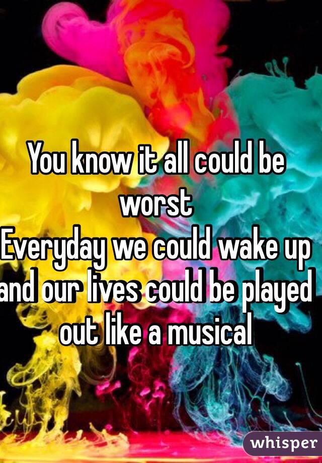 You know it all could be worst
Everyday we could wake up and our lives could be played out like a musical 