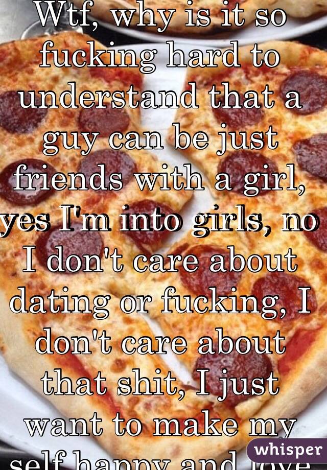 Wtf, why is it so fucking hard to understand that a guy can be just friends with a girl, yes I'm into girls, no I don't care about dating or fucking, I don't care about that shit, I just want to make my self happy and love myself first