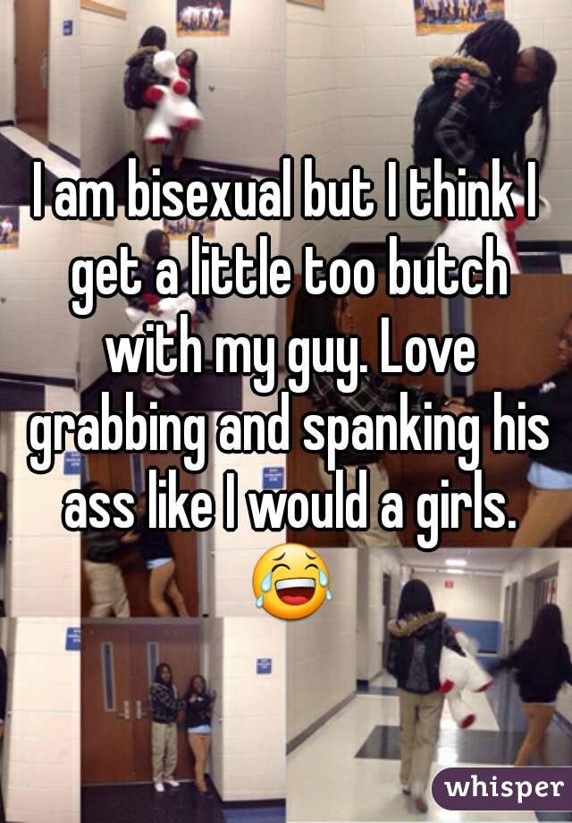 I am bisexual but I think I get a little too butch with my guy. Love grabbing and spanking his ass like I would a girls. 😂