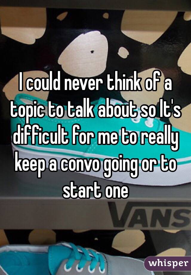 I could never think of a topic to talk about so It's difficult for me to really keep a convo going or to start one 