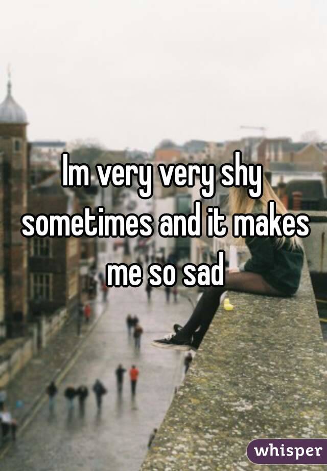 Im very very shy sometimes and it makes me so sad
