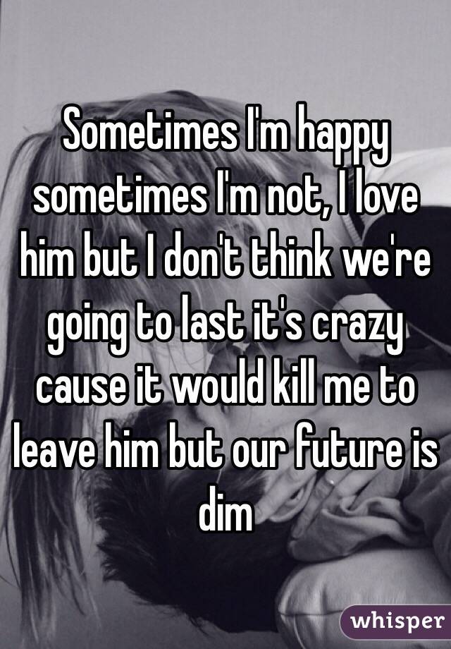 Sometimes I'm happy sometimes I'm not, I love him but I don't think we're going to last it's crazy cause it would kill me to leave him but our future is dim 