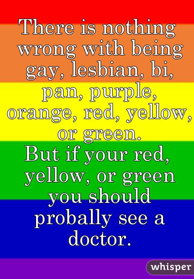 There is nothing wrong with being gay, lesbian, bi, pan, purple, orange, red, yellow, or green.
But if your red, yellow, or green you should probally see a doctor.