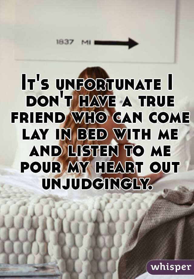 It's unfortunate I don't have a true friend who can come lay in bed with me and listen to me pour my heart out unjudgingly. 