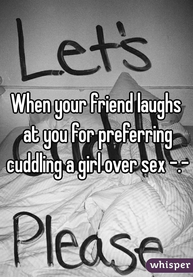 When your friend laughs at you for preferring cuddling a girl over sex -.-