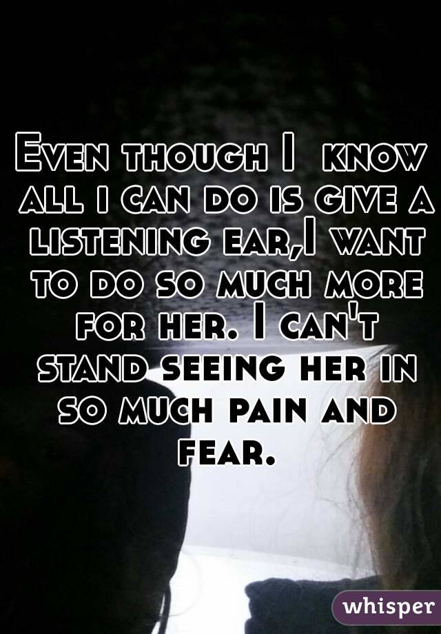 Even though I  know all i can do is give a listening ear,I want to do so much more for her. I can't stand seeing her in so much pain and fear.