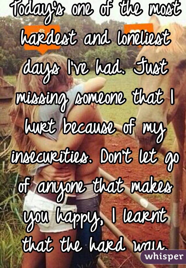 Today's one of the most hardest and loneliest days I've had. Just missing someone that I hurt because of my insecurities. Don't let go of anyone that makes you happy, I learnt that the hard way.