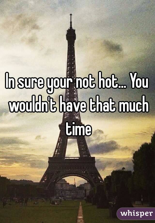 In sure your not hot... You wouldn't have that much time