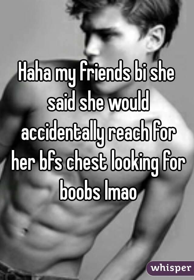 Haha my friends bi she said she would accidentally reach for her bfs chest looking for boobs lmao