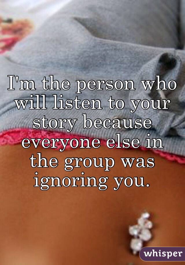 I'm the person who will listen to your story because everyone else in the group was ignoring you.