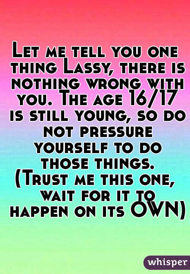 Let me tell you one thing Lassy, there is nothing wrong with you. The age 16/17 is still young, so do not pressure yourself to do those things.
(Trust me this one, wait for it to happen on its OWN)