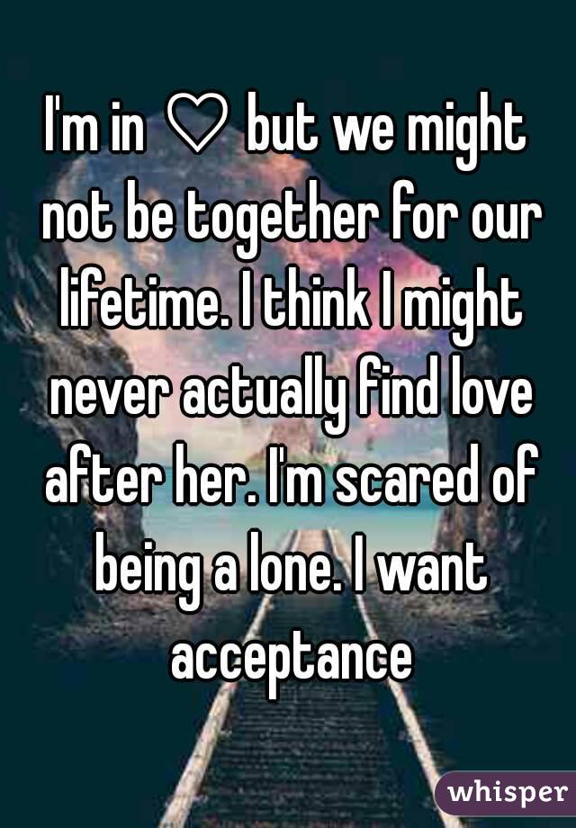 I'm in ♡ but we might not be together for our lifetime. I think I might never actually find love after her. I'm scared of being a lone. I want acceptance