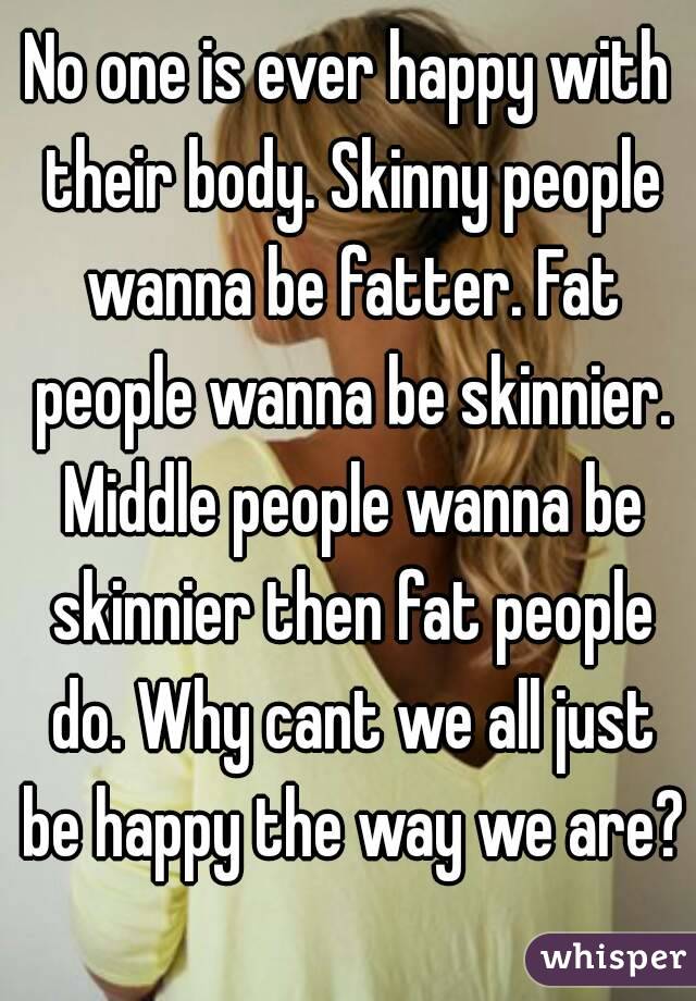 No one is ever happy with their body. Skinny people wanna be fatter. Fat people wanna be skinnier. Middle people wanna be skinnier then fat people do. Why cant we all just be happy the way we are? 