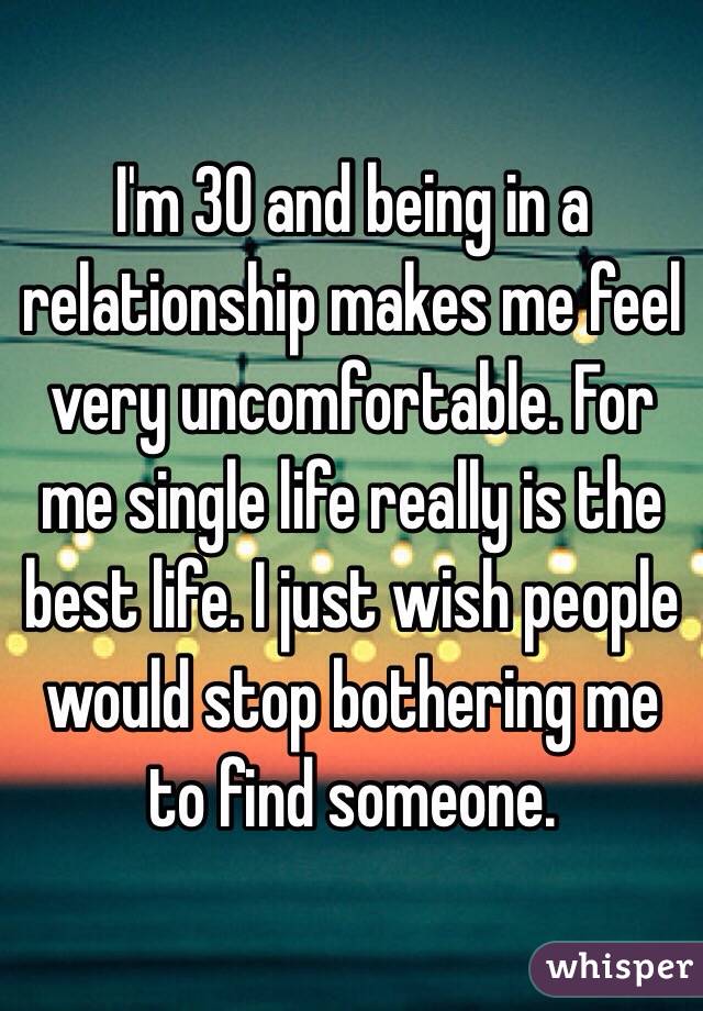 I'm 30 and being in a relationship makes me feel very uncomfortable. For me single life really is the best life. I just wish people would stop bothering me to find someone. 