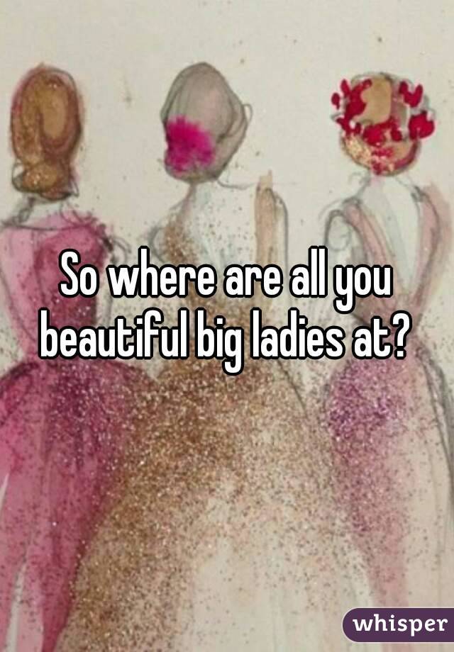 So where are all you beautiful big ladies at? 