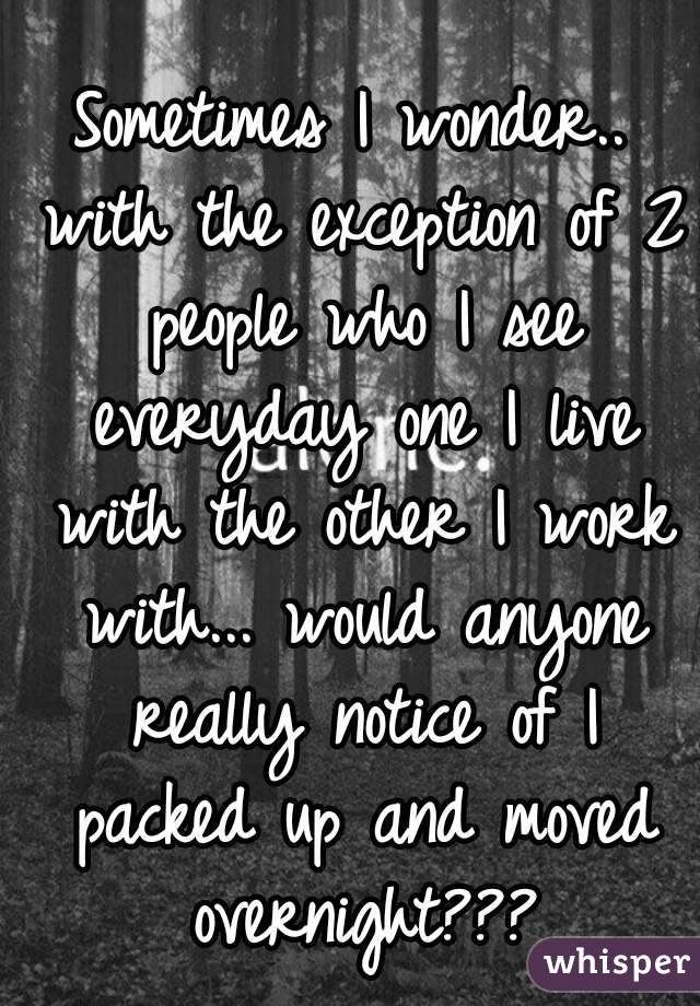 Sometimes I wonder.. with the exception of 2 people who I see everyday one I live with the other I work with... would anyone really notice of I packed up and moved overnight???