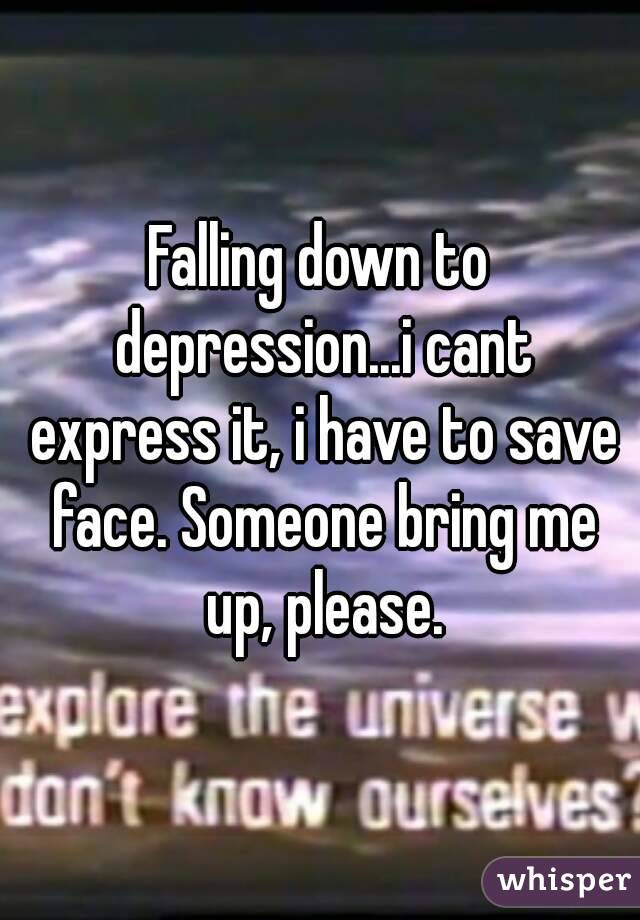 Falling down to depression...i cant express it, i have to save face. Someone bring me up, please.