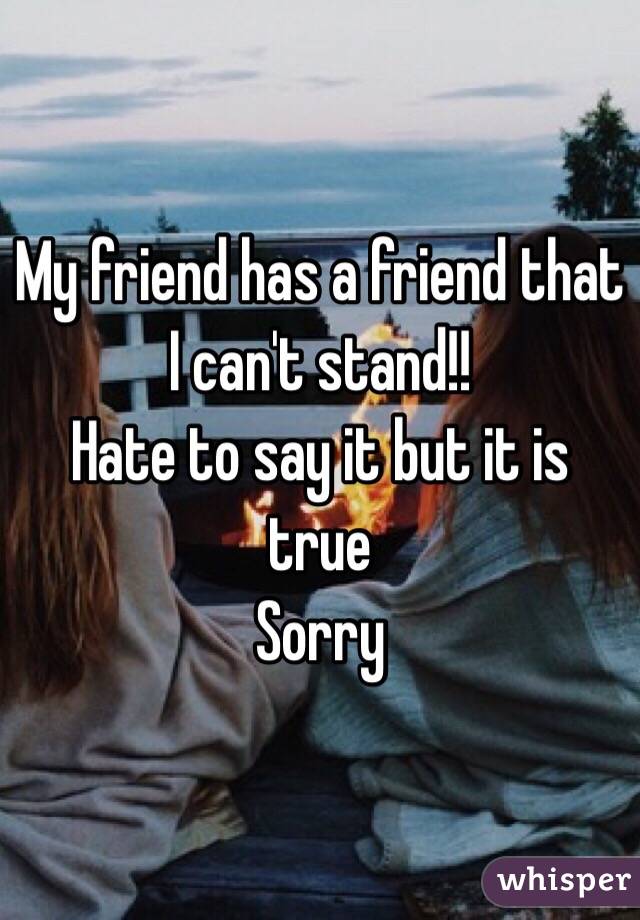 My friend has a friend that I can't stand!! 
Hate to say it but it is true
Sorry