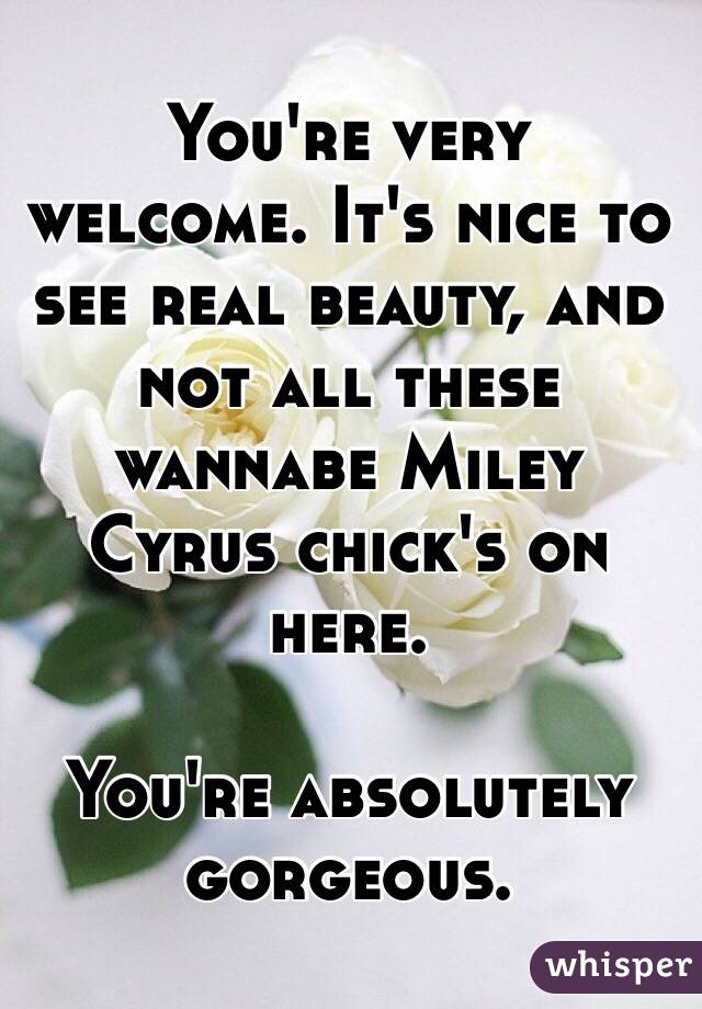 You're very welcome. It's nice to see real beauty, and not all these wannabe Miley Cyrus chick's on here. 

You're absolutely gorgeous. 