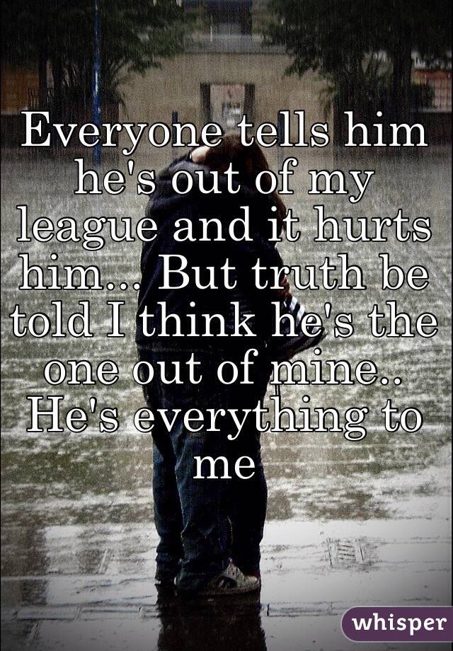 Everyone tells him he's out of my league and it hurts him... But truth be told I think he's the one out of mine.. He's everything to me