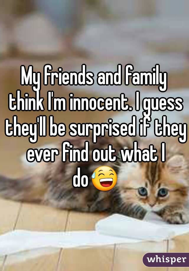 My friends and family think I'm innocent. I guess they'll be surprised if they ever find out what I do😅