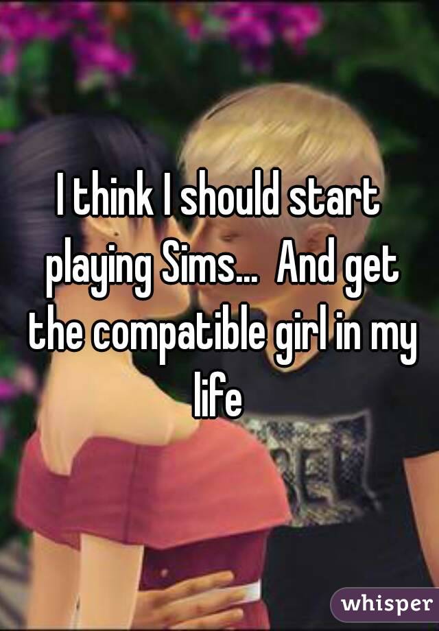 I think I should start playing Sims...  And get the compatible girl in my life 