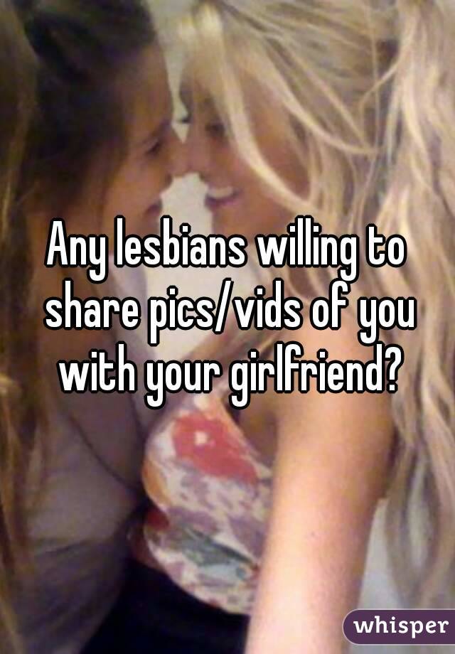 Any lesbians willing to share pics/vids of you with your girlfriend?