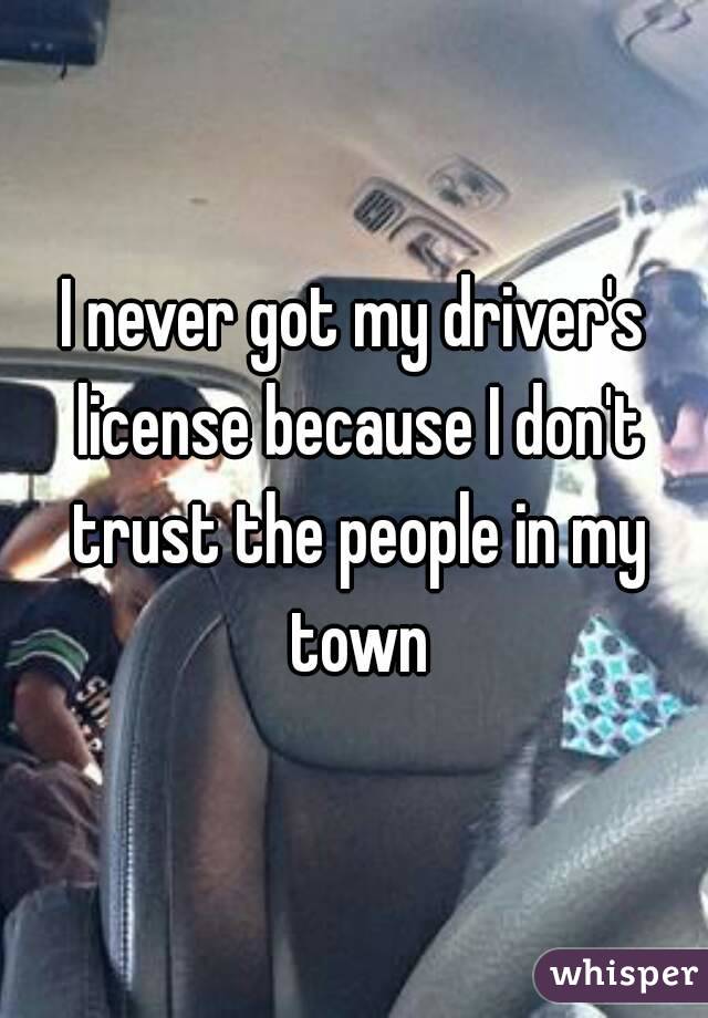 I never got my driver's license because I don't trust the people in my town