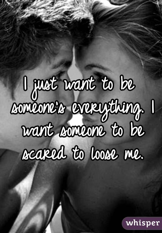 I just want to be someone's everything. I want someone to be scared to loose me.