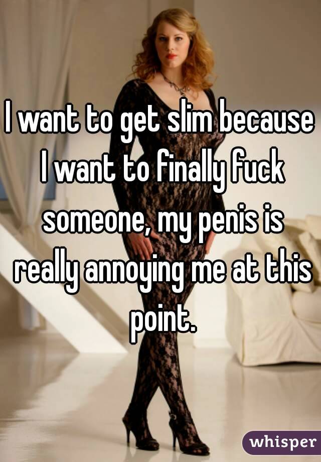 I want to get slim because I want to finally fuck someone, my penis is really annoying me at this point.