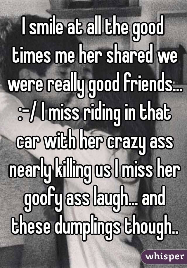 I smile at all the good times me her shared we were really good friends... :-/ I miss riding in that car with her crazy ass nearly killing us I miss her goofy ass laugh... and these dumplings though..