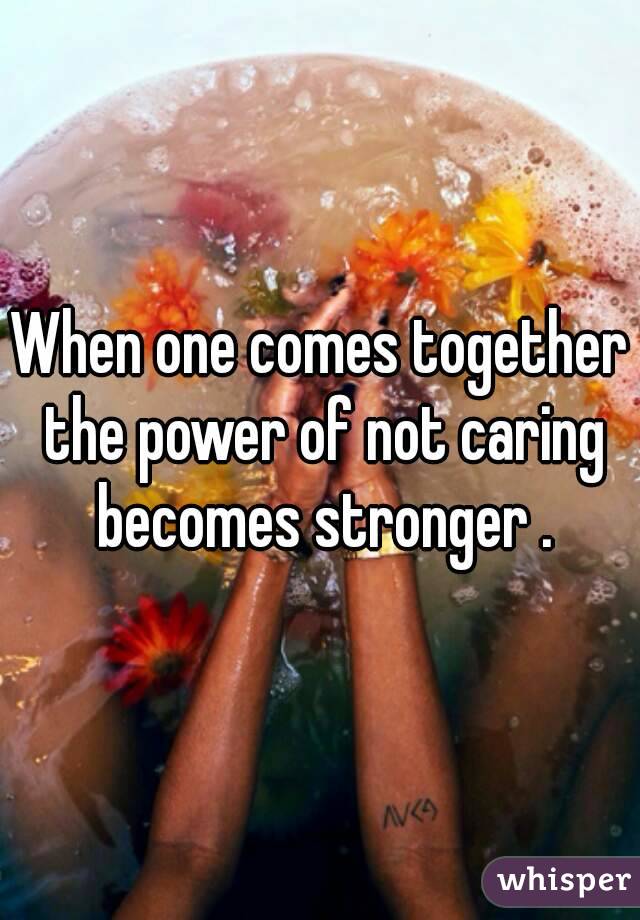 When one comes together the power of not caring becomes stronger .