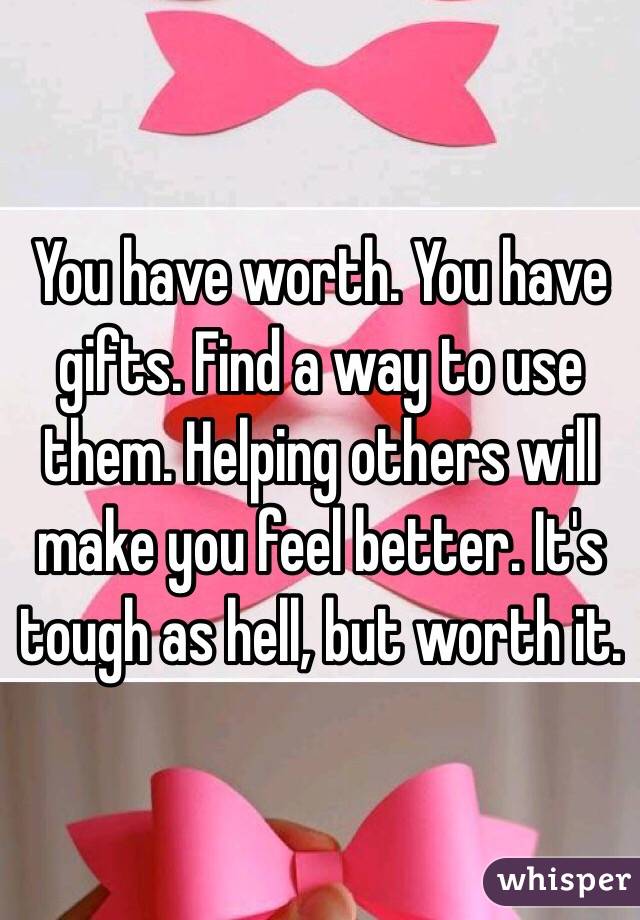 You have worth. You have gifts. Find a way to use them. Helping others will make you feel better. It's tough as hell, but worth it.