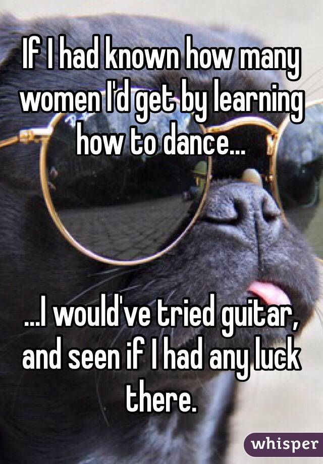 If I had known how many women I'd get by learning how to dance...



...I would've tried guitar, and seen if I had any luck there.