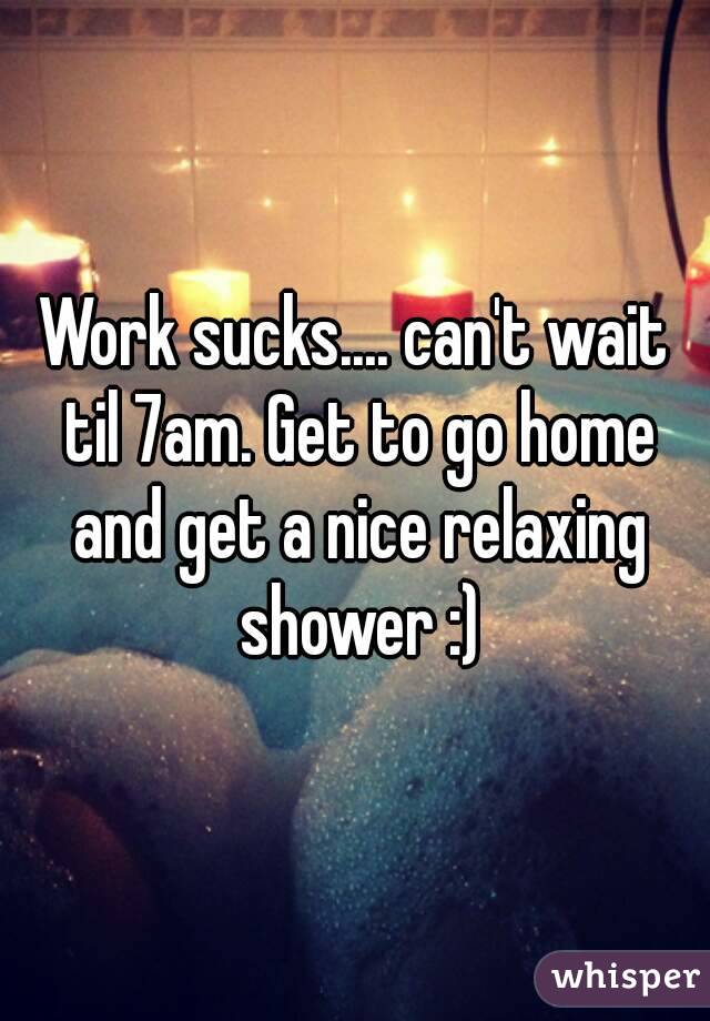 Work sucks.... can't wait til 7am. Get to go home and get a nice relaxing shower :)