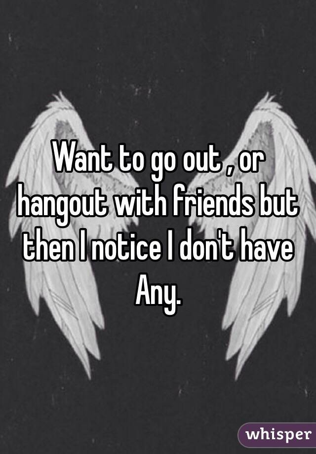 Want to go out , or hangout with friends but then I notice I don't have Any. 