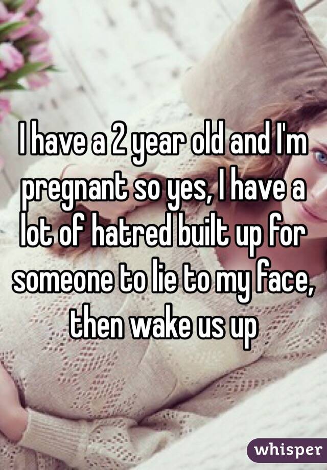 I have a 2 year old and I'm pregnant so yes, I have a lot of hatred built up for someone to lie to my face, then wake us up