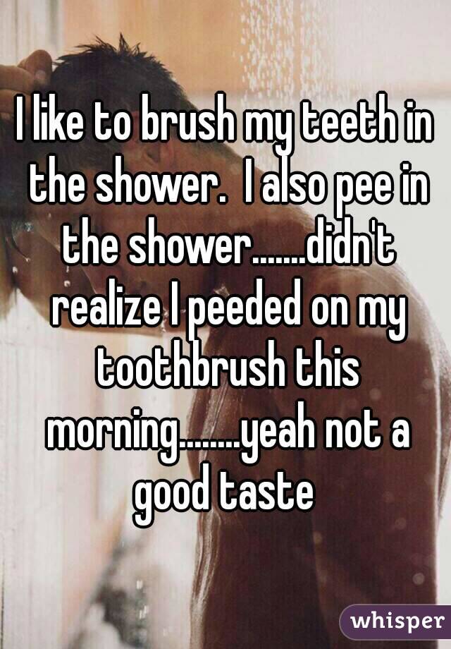 I like to brush my teeth in the shower.  I also pee in the shower.......didn't realize I peeded on my toothbrush this morning........yeah not a good taste 