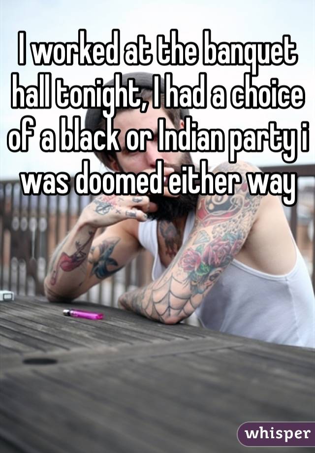 I worked at the banquet hall tonight, I had a choice of a black or Indian party i was doomed either way