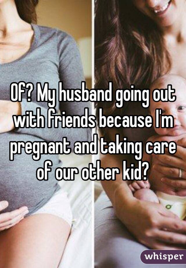 Of? My husband going out with friends because I'm pregnant and taking care of our other kid?