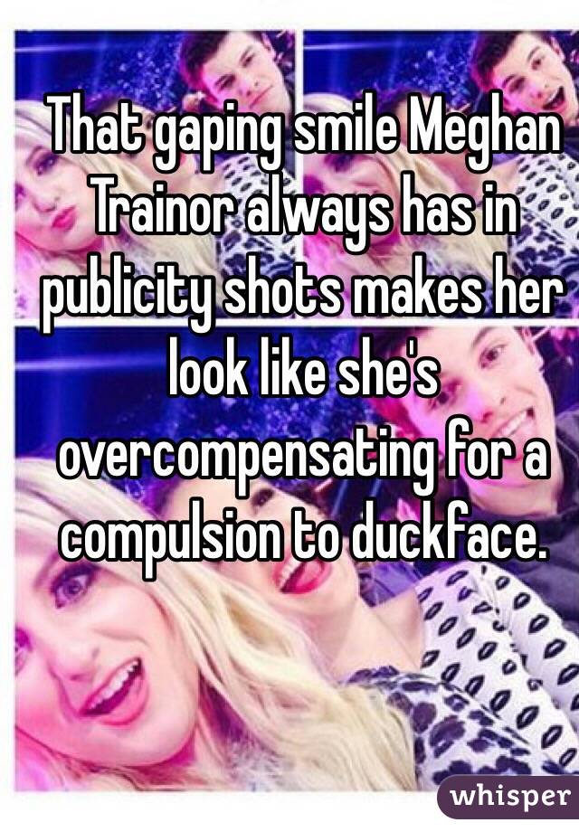 That gaping smile Meghan Trainor always has in publicity shots makes her look like she's overcompensating for a compulsion to duckface.