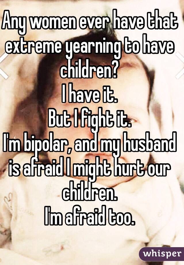 Any women ever have that extreme yearning to have children?
I have it.
But I fight it. 
I'm bipolar, and my husband is afraid I might hurt our children.
I'm afraid too.