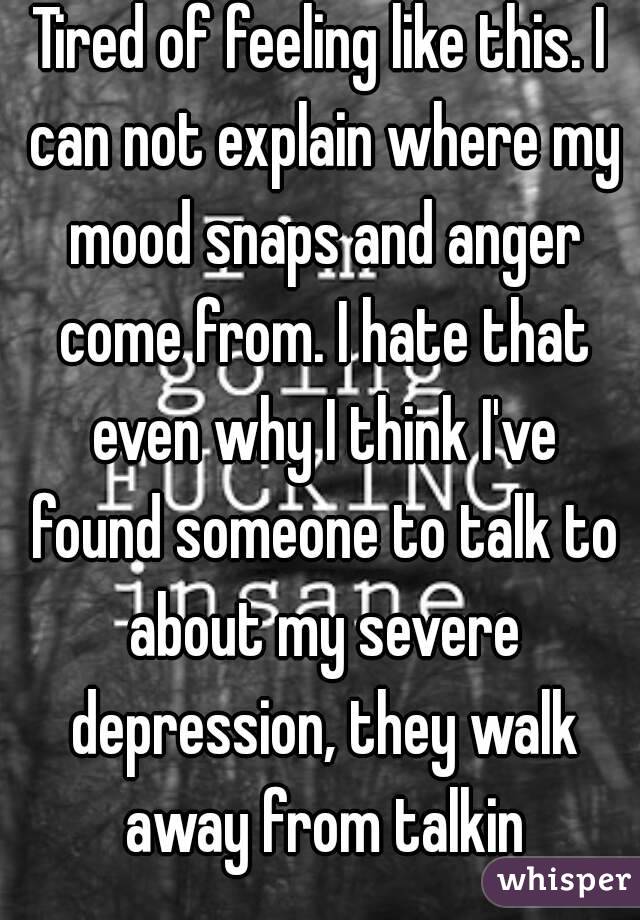 Tired of feeling like this. I can not explain where my mood snaps and anger come from. I hate that even why I think I've found someone to talk to about my severe depression, they walk away from talkin