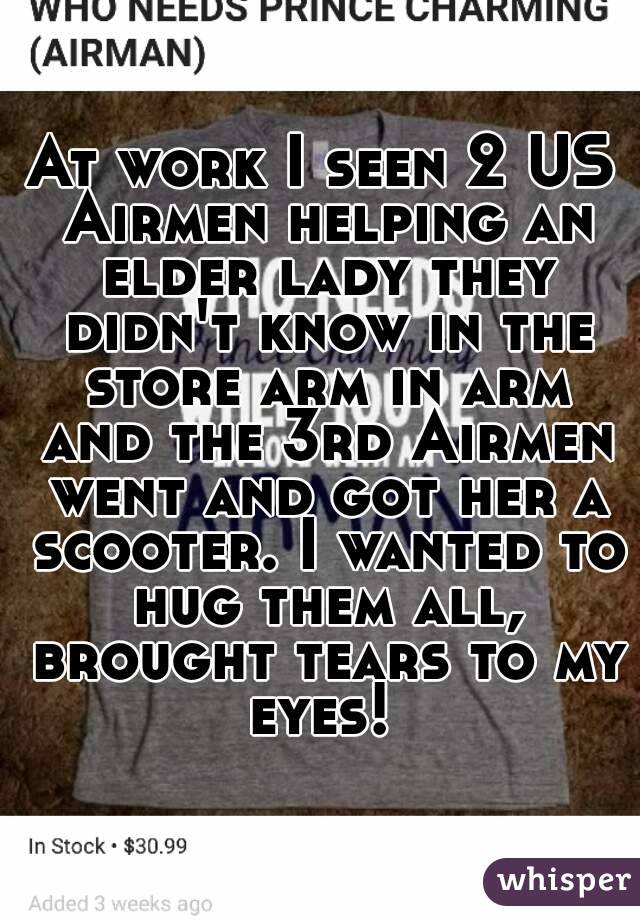 At work I seen 2 US Airmen helping an elder lady they didn't know in the store arm in arm and the 3rd Airmen went and got her a scooter. I wanted to hug them all, brought tears to my eyes! 