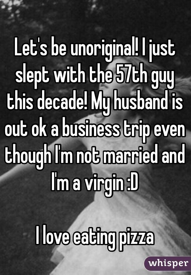 Let's be unoriginal! I just slept with the 57th guy this decade! My husband is out ok a business trip even though I'm not married and I'm a virgin :D

I love eating pizza