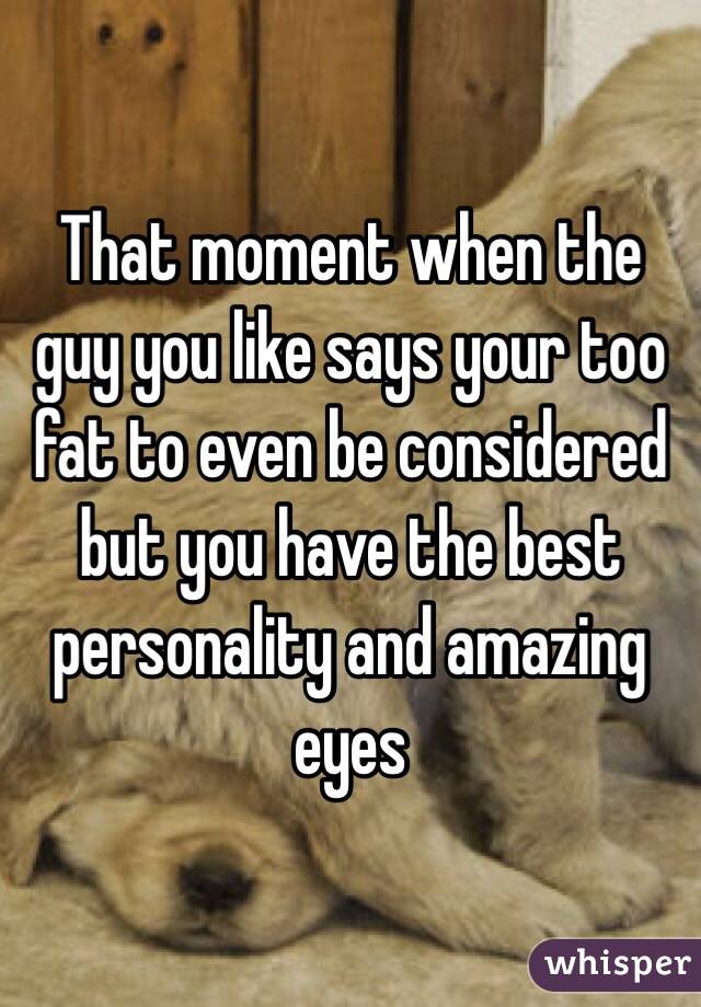 That moment when the guy you like says your too fat to even be considered but you have the best personality and amazing eyes 