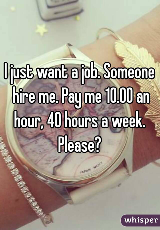 I just want a job. Someone hire me. Pay me 10.00 an hour, 40 hours a week. 
Please?