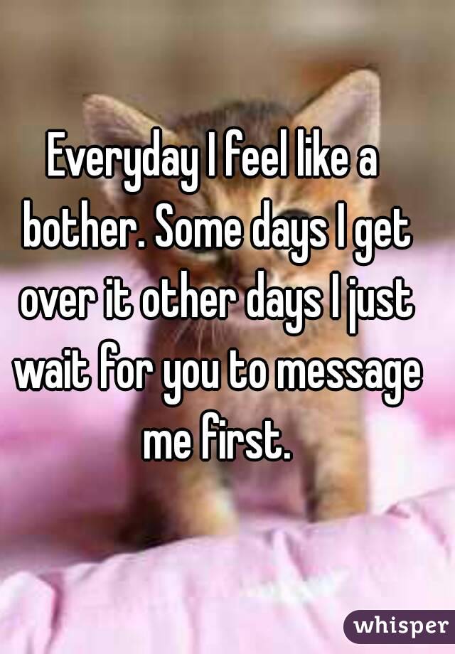 Everyday I feel like a bother. Some days I get over it other days I just wait for you to message me first.