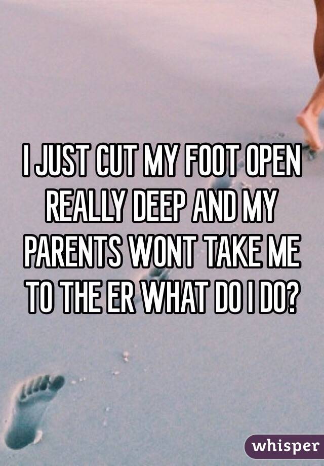 I JUST CUT MY FOOT OPEN REALLY DEEP AND MY PARENTS WONT TAKE ME TO THE ER WHAT DO I DO? 