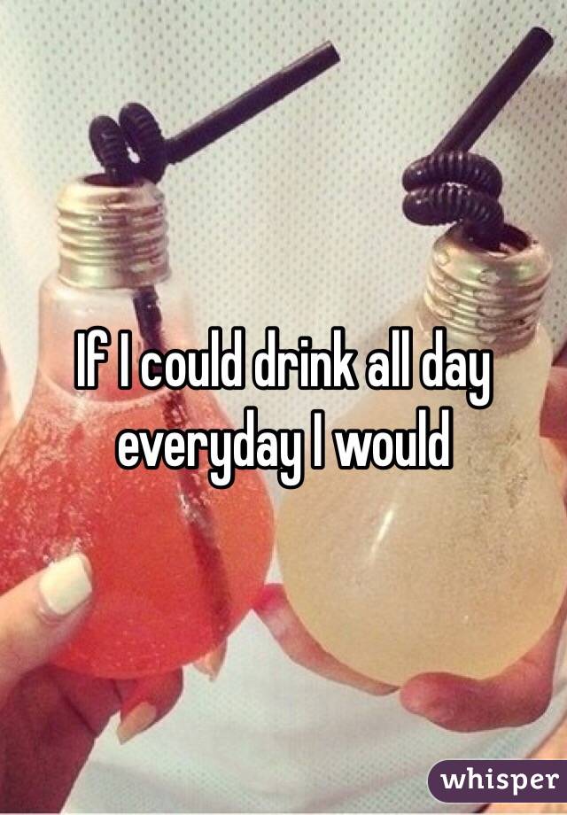 If I could drink all day everyday I would